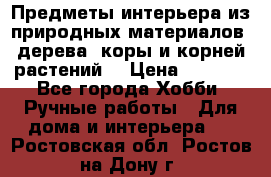 Предметы интерьера из природных материалов: дерева, коры и корней растений. › Цена ­ 1 000 - Все города Хобби. Ручные работы » Для дома и интерьера   . Ростовская обл.,Ростов-на-Дону г.